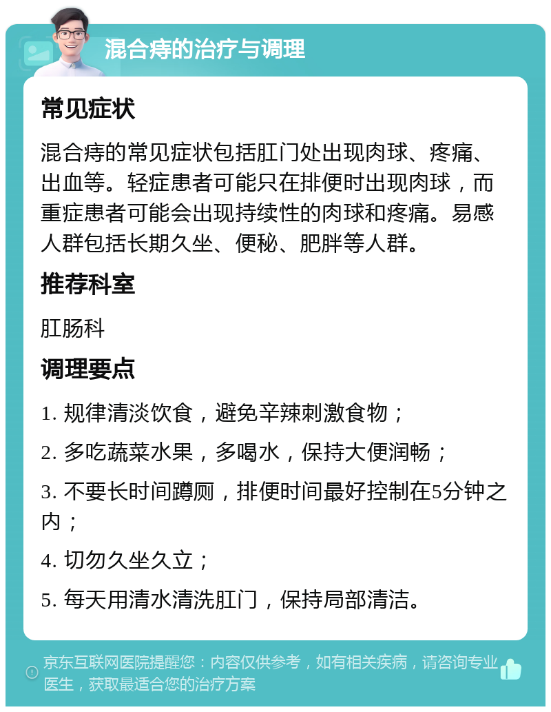 混合痔的治疗与调理 常见症状 混合痔的常见症状包括肛门处出现肉球、疼痛、出血等。轻症患者可能只在排便时出现肉球，而重症患者可能会出现持续性的肉球和疼痛。易感人群包括长期久坐、便秘、肥胖等人群。 推荐科室 肛肠科 调理要点 1. 规律清淡饮食，避免辛辣刺激食物； 2. 多吃蔬菜水果，多喝水，保持大便润畅； 3. 不要长时间蹲厕，排便时间最好控制在5分钟之内； 4. 切勿久坐久立； 5. 每天用清水清洗肛门，保持局部清洁。