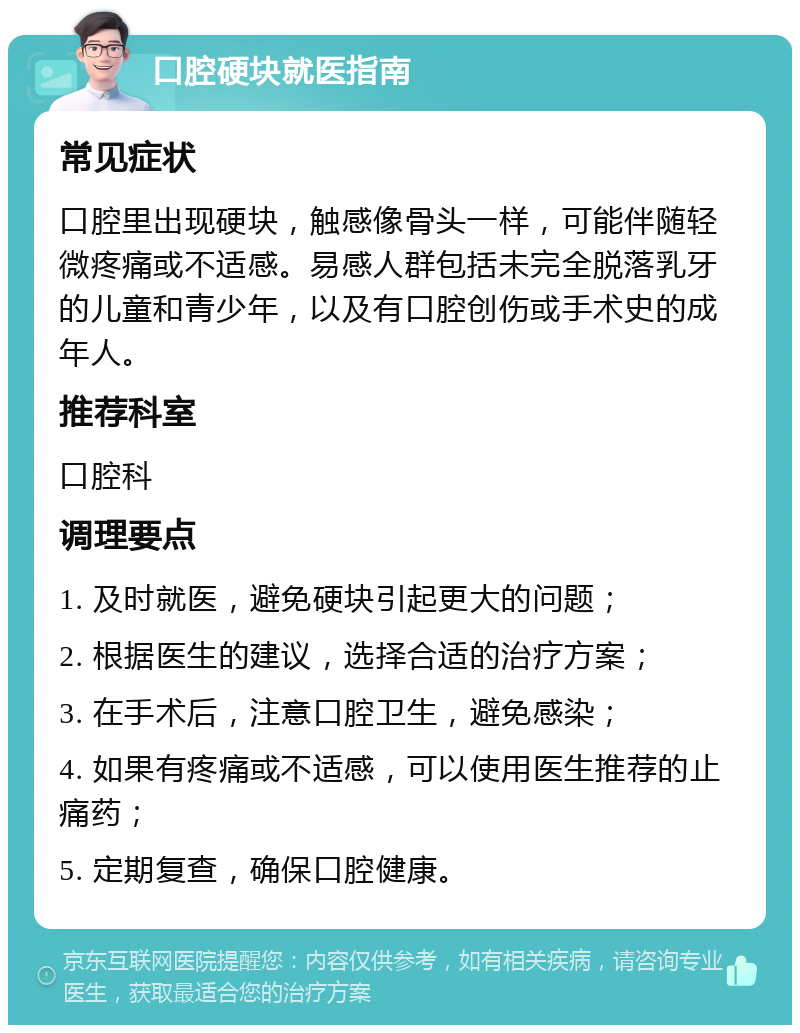 口腔硬块就医指南 常见症状 口腔里出现硬块，触感像骨头一样，可能伴随轻微疼痛或不适感。易感人群包括未完全脱落乳牙的儿童和青少年，以及有口腔创伤或手术史的成年人。 推荐科室 口腔科 调理要点 1. 及时就医，避免硬块引起更大的问题； 2. 根据医生的建议，选择合适的治疗方案； 3. 在手术后，注意口腔卫生，避免感染； 4. 如果有疼痛或不适感，可以使用医生推荐的止痛药； 5. 定期复查，确保口腔健康。