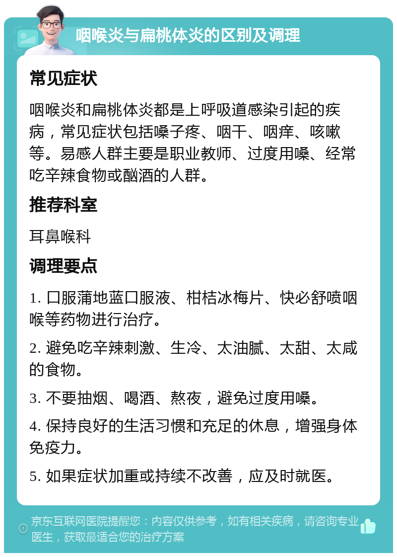 咽喉炎与扁桃体炎的区别及调理 常见症状 咽喉炎和扁桃体炎都是上呼吸道感染引起的疾病，常见症状包括嗓子疼、咽干、咽痒、咳嗽等。易感人群主要是职业教师、过度用嗓、经常吃辛辣食物或酗酒的人群。 推荐科室 耳鼻喉科 调理要点 1. 口服蒲地蓝口服液、柑桔冰梅片、快必舒喷咽喉等药物进行治疗。 2. 避免吃辛辣刺激、生冷、太油腻、太甜、太咸的食物。 3. 不要抽烟、喝酒、熬夜，避免过度用嗓。 4. 保持良好的生活习惯和充足的休息，增强身体免疫力。 5. 如果症状加重或持续不改善，应及时就医。