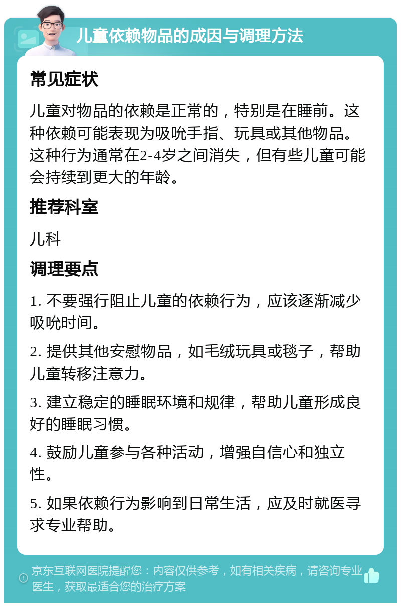 儿童依赖物品的成因与调理方法 常见症状 儿童对物品的依赖是正常的，特别是在睡前。这种依赖可能表现为吸吮手指、玩具或其他物品。这种行为通常在2-4岁之间消失，但有些儿童可能会持续到更大的年龄。 推荐科室 儿科 调理要点 1. 不要强行阻止儿童的依赖行为，应该逐渐减少吸吮时间。 2. 提供其他安慰物品，如毛绒玩具或毯子，帮助儿童转移注意力。 3. 建立稳定的睡眠环境和规律，帮助儿童形成良好的睡眠习惯。 4. 鼓励儿童参与各种活动，增强自信心和独立性。 5. 如果依赖行为影响到日常生活，应及时就医寻求专业帮助。