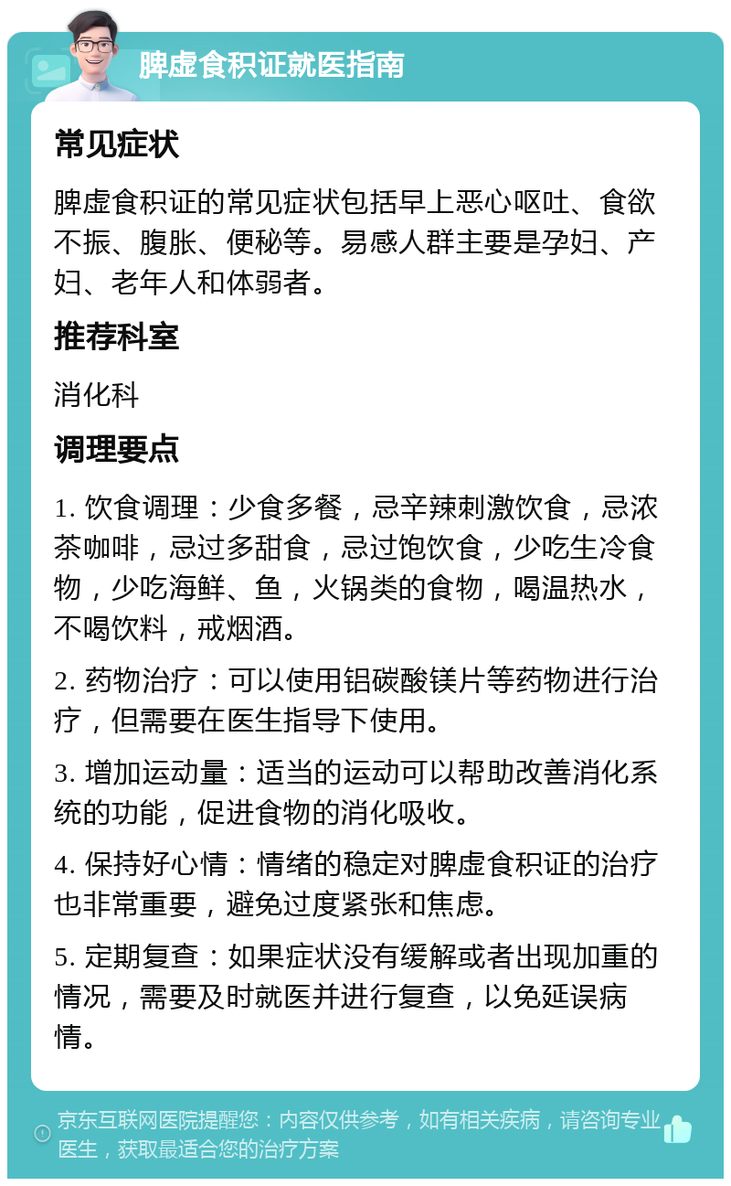 脾虚食积证就医指南 常见症状 脾虚食积证的常见症状包括早上恶心呕吐、食欲不振、腹胀、便秘等。易感人群主要是孕妇、产妇、老年人和体弱者。 推荐科室 消化科 调理要点 1. 饮食调理：少食多餐，忌辛辣刺激饮食，忌浓茶咖啡，忌过多甜食，忌过饱饮食，少吃生冷食物，少吃海鲜、鱼，火锅类的食物，喝温热水，不喝饮料，戒烟酒。 2. 药物治疗：可以使用铝碳酸镁片等药物进行治疗，但需要在医生指导下使用。 3. 增加运动量：适当的运动可以帮助改善消化系统的功能，促进食物的消化吸收。 4. 保持好心情：情绪的稳定对脾虚食积证的治疗也非常重要，避免过度紧张和焦虑。 5. 定期复查：如果症状没有缓解或者出现加重的情况，需要及时就医并进行复查，以免延误病情。