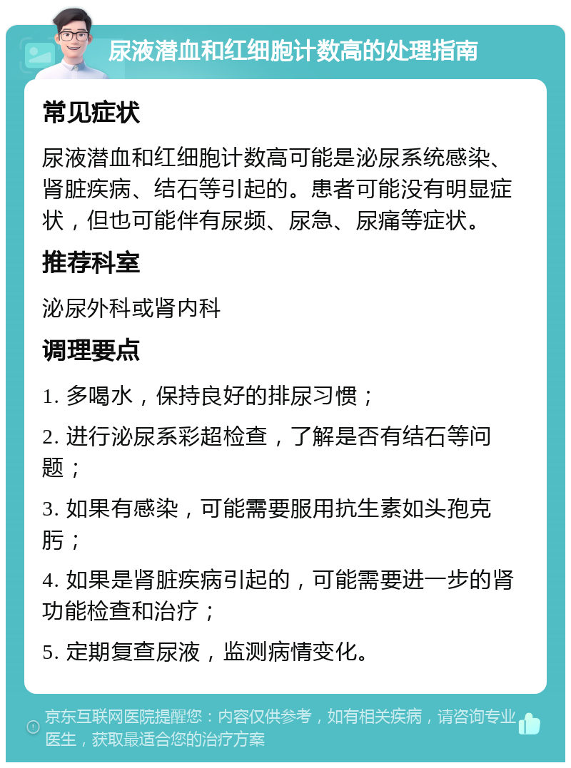 尿液潜血和红细胞计数高的处理指南 常见症状 尿液潜血和红细胞计数高可能是泌尿系统感染、肾脏疾病、结石等引起的。患者可能没有明显症状，但也可能伴有尿频、尿急、尿痛等症状。 推荐科室 泌尿外科或肾内科 调理要点 1. 多喝水，保持良好的排尿习惯； 2. 进行泌尿系彩超检查，了解是否有结石等问题； 3. 如果有感染，可能需要服用抗生素如头孢克肟； 4. 如果是肾脏疾病引起的，可能需要进一步的肾功能检查和治疗； 5. 定期复查尿液，监测病情变化。