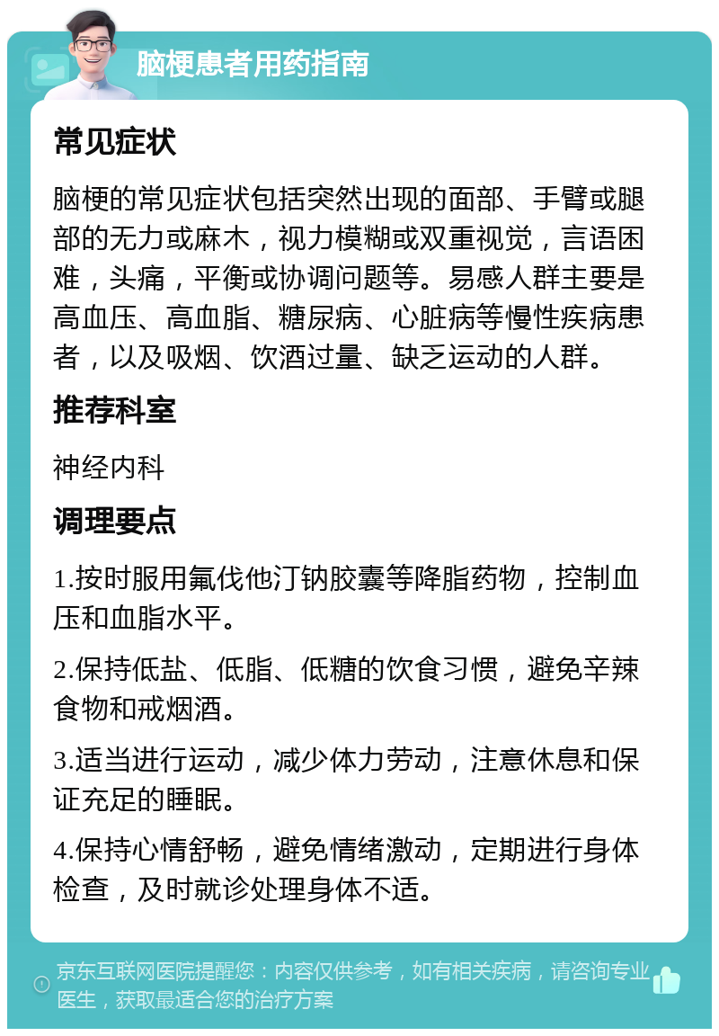 脑梗患者用药指南 常见症状 脑梗的常见症状包括突然出现的面部、手臂或腿部的无力或麻木，视力模糊或双重视觉，言语困难，头痛，平衡或协调问题等。易感人群主要是高血压、高血脂、糖尿病、心脏病等慢性疾病患者，以及吸烟、饮酒过量、缺乏运动的人群。 推荐科室 神经内科 调理要点 1.按时服用氟伐他汀钠胶囊等降脂药物，控制血压和血脂水平。 2.保持低盐、低脂、低糖的饮食习惯，避免辛辣食物和戒烟酒。 3.适当进行运动，减少体力劳动，注意休息和保证充足的睡眠。 4.保持心情舒畅，避免情绪激动，定期进行身体检查，及时就诊处理身体不适。