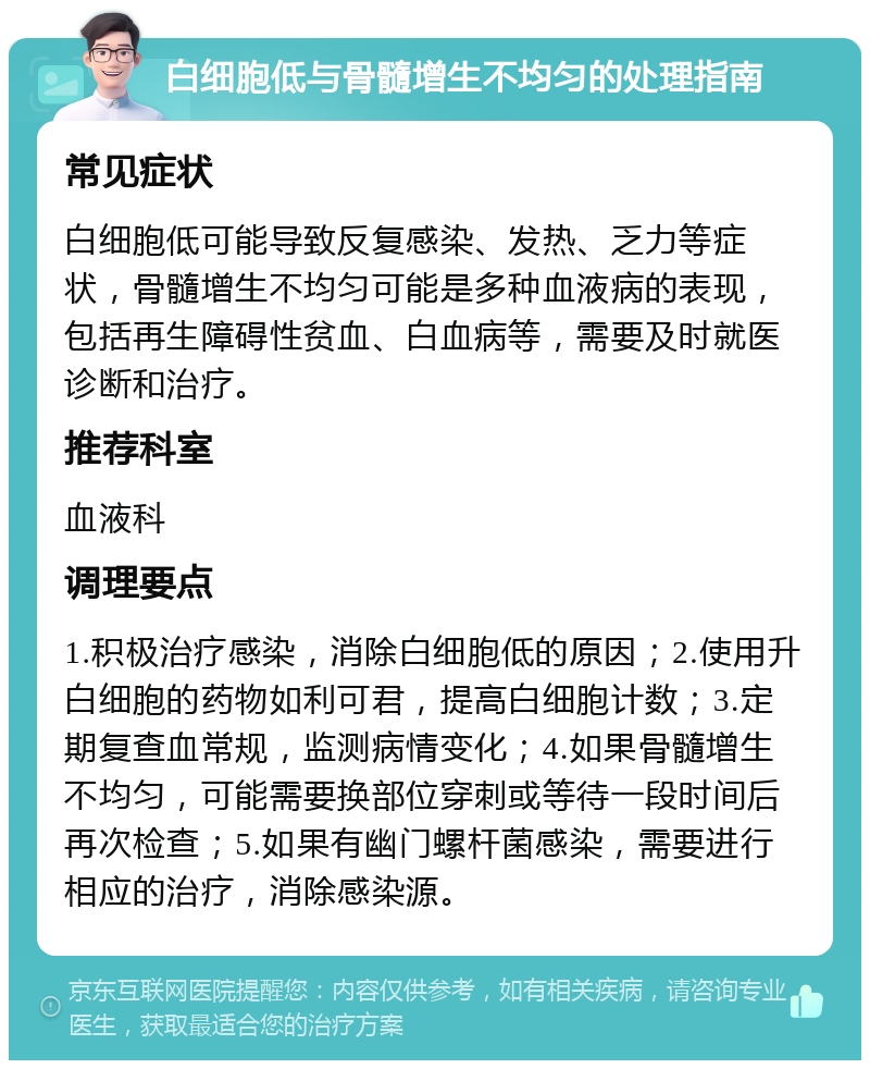 白细胞低与骨髓增生不均匀的处理指南 常见症状 白细胞低可能导致反复感染、发热、乏力等症状，骨髓增生不均匀可能是多种血液病的表现，包括再生障碍性贫血、白血病等，需要及时就医诊断和治疗。 推荐科室 血液科 调理要点 1.积极治疗感染，消除白细胞低的原因；2.使用升白细胞的药物如利可君，提高白细胞计数；3.定期复查血常规，监测病情变化；4.如果骨髓增生不均匀，可能需要换部位穿刺或等待一段时间后再次检查；5.如果有幽门螺杆菌感染，需要进行相应的治疗，消除感染源。