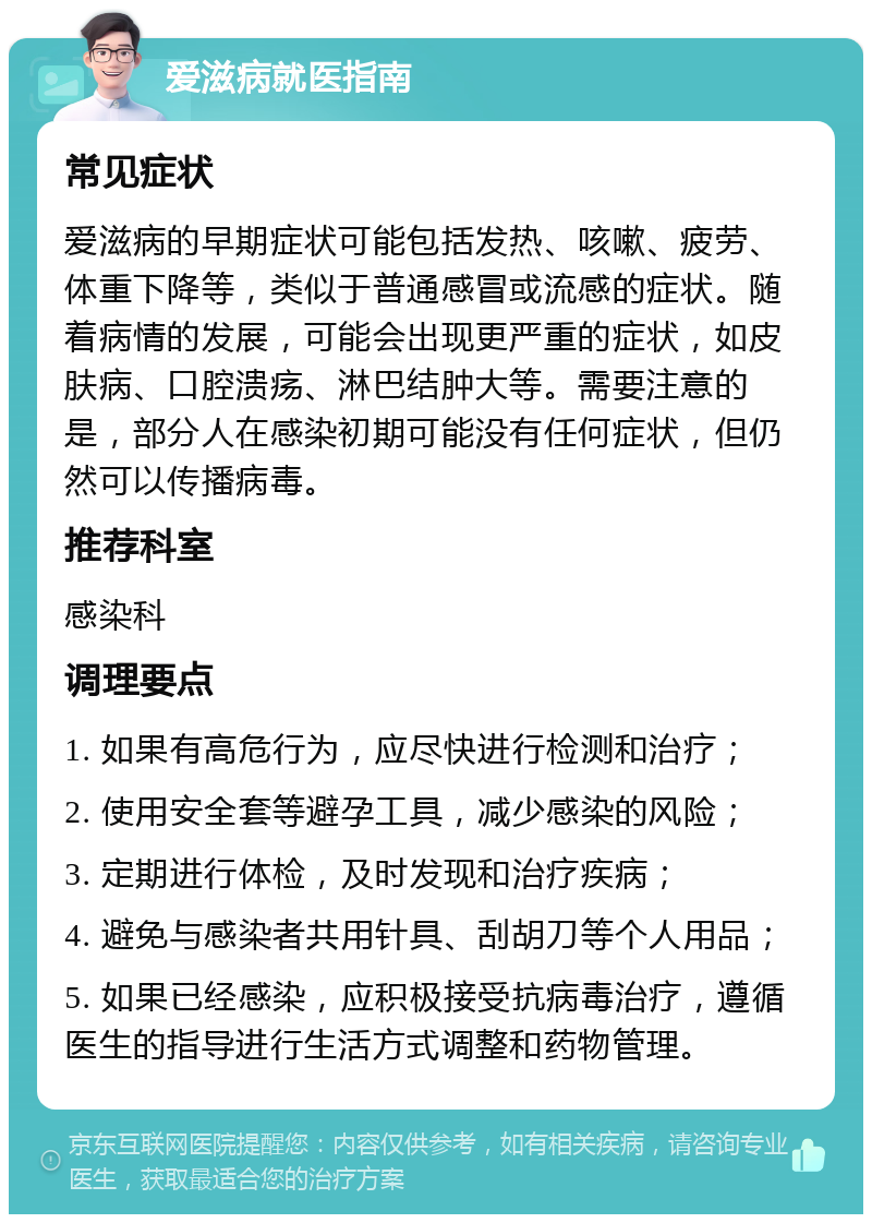 爱滋病就医指南 常见症状 爱滋病的早期症状可能包括发热、咳嗽、疲劳、体重下降等，类似于普通感冒或流感的症状。随着病情的发展，可能会出现更严重的症状，如皮肤病、口腔溃疡、淋巴结肿大等。需要注意的是，部分人在感染初期可能没有任何症状，但仍然可以传播病毒。 推荐科室 感染科 调理要点 1. 如果有高危行为，应尽快进行检测和治疗； 2. 使用安全套等避孕工具，减少感染的风险； 3. 定期进行体检，及时发现和治疗疾病； 4. 避免与感染者共用针具、刮胡刀等个人用品； 5. 如果已经感染，应积极接受抗病毒治疗，遵循医生的指导进行生活方式调整和药物管理。