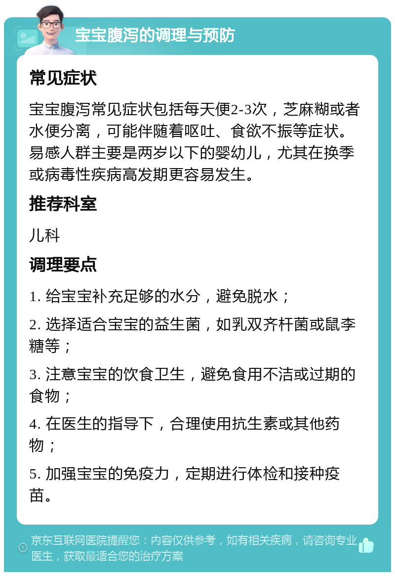 宝宝腹泻的调理与预防 常见症状 宝宝腹泻常见症状包括每天便2-3次，芝麻糊或者水便分离，可能伴随着呕吐、食欲不振等症状。易感人群主要是两岁以下的婴幼儿，尤其在换季或病毒性疾病高发期更容易发生。 推荐科室 儿科 调理要点 1. 给宝宝补充足够的水分，避免脱水； 2. 选择适合宝宝的益生菌，如乳双齐杆菌或鼠李糖等； 3. 注意宝宝的饮食卫生，避免食用不洁或过期的食物； 4. 在医生的指导下，合理使用抗生素或其他药物； 5. 加强宝宝的免疫力，定期进行体检和接种疫苗。