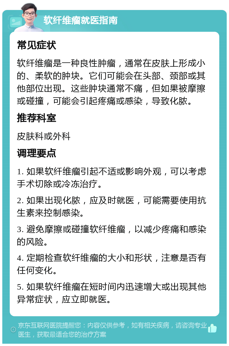 软纤维瘤就医指南 常见症状 软纤维瘤是一种良性肿瘤，通常在皮肤上形成小的、柔软的肿块。它们可能会在头部、颈部或其他部位出现。这些肿块通常不痛，但如果被摩擦或碰撞，可能会引起疼痛或感染，导致化脓。 推荐科室 皮肤科或外科 调理要点 1. 如果软纤维瘤引起不适或影响外观，可以考虑手术切除或冷冻治疗。 2. 如果出现化脓，应及时就医，可能需要使用抗生素来控制感染。 3. 避免摩擦或碰撞软纤维瘤，以减少疼痛和感染的风险。 4. 定期检查软纤维瘤的大小和形状，注意是否有任何变化。 5. 如果软纤维瘤在短时间内迅速增大或出现其他异常症状，应立即就医。