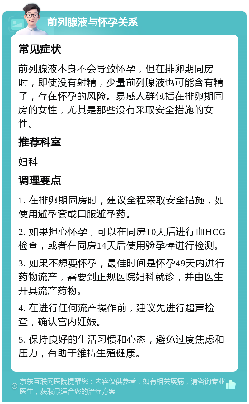 前列腺液与怀孕关系 常见症状 前列腺液本身不会导致怀孕，但在排卵期同房时，即使没有射精，少量前列腺液也可能含有精子，存在怀孕的风险。易感人群包括在排卵期同房的女性，尤其是那些没有采取安全措施的女性。 推荐科室 妇科 调理要点 1. 在排卵期同房时，建议全程采取安全措施，如使用避孕套或口服避孕药。 2. 如果担心怀孕，可以在同房10天后进行血HCG检查，或者在同房14天后使用验孕棒进行检测。 3. 如果不想要怀孕，最佳时间是怀孕49天内进行药物流产，需要到正规医院妇科就诊，并由医生开具流产药物。 4. 在进行任何流产操作前，建议先进行超声检查，确认宫内妊娠。 5. 保持良好的生活习惯和心态，避免过度焦虑和压力，有助于维持生殖健康。