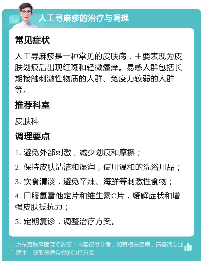 人工寻麻疹的治疗与调理 常见症状 人工寻麻疹是一种常见的皮肤病，主要表现为皮肤划痕后出现红斑和轻微瘙痒。易感人群包括长期接触刺激性物质的人群、免疫力较弱的人群等。 推荐科室 皮肤科 调理要点 1. 避免外部刺激，减少划痕和摩擦； 2. 保持皮肤清洁和湿润，使用温和的洗浴用品； 3. 饮食清淡，避免辛辣、海鲜等刺激性食物； 4. 口服氯雷他定片和维生素C片，缓解症状和增强皮肤抵抗力； 5. 定期复诊，调整治疗方案。