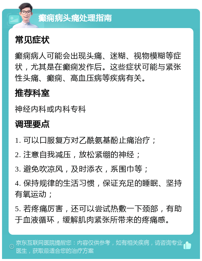 癫痫病头痛处理指南 常见症状 癫痫病人可能会出现头痛、迷糊、视物模糊等症状，尤其是在癫痫发作后。这些症状可能与紧张性头痛、癫痫、高血压病等疾病有关。 推荐科室 神经内科或内科专科 调理要点 1. 可以口服复方对乙酰氨基酚止痛治疗； 2. 注意自我减压，放松紧绷的神经； 3. 避免吹凉风，及时添衣，系围巾等； 4. 保持规律的生活习惯，保证充足的睡眠、坚持有氧运动； 5. 若疼痛厉害，还可以尝试热敷一下颈部，有助于血液循环，缓解肌肉紧张所带来的疼痛感。