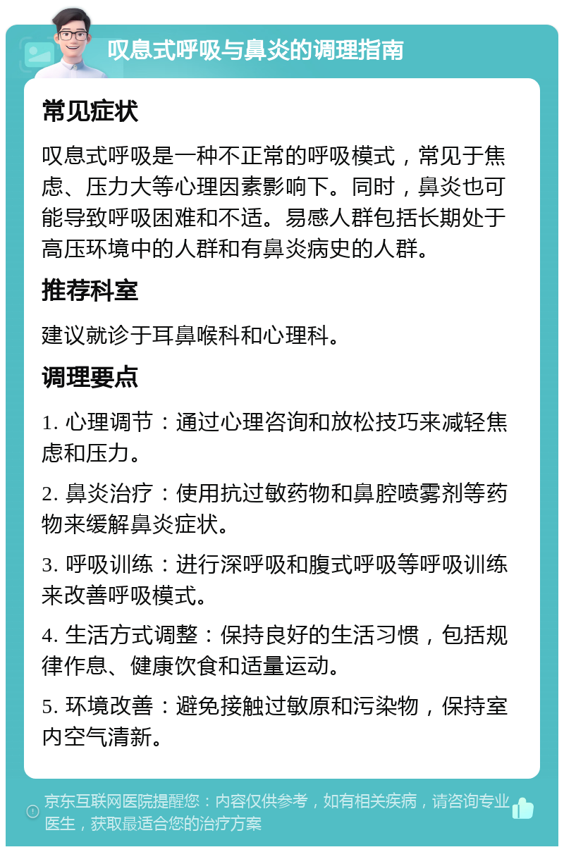 叹息式呼吸与鼻炎的调理指南 常见症状 叹息式呼吸是一种不正常的呼吸模式，常见于焦虑、压力大等心理因素影响下。同时，鼻炎也可能导致呼吸困难和不适。易感人群包括长期处于高压环境中的人群和有鼻炎病史的人群。 推荐科室 建议就诊于耳鼻喉科和心理科。 调理要点 1. 心理调节：通过心理咨询和放松技巧来减轻焦虑和压力。 2. 鼻炎治疗：使用抗过敏药物和鼻腔喷雾剂等药物来缓解鼻炎症状。 3. 呼吸训练：进行深呼吸和腹式呼吸等呼吸训练来改善呼吸模式。 4. 生活方式调整：保持良好的生活习惯，包括规律作息、健康饮食和适量运动。 5. 环境改善：避免接触过敏原和污染物，保持室内空气清新。