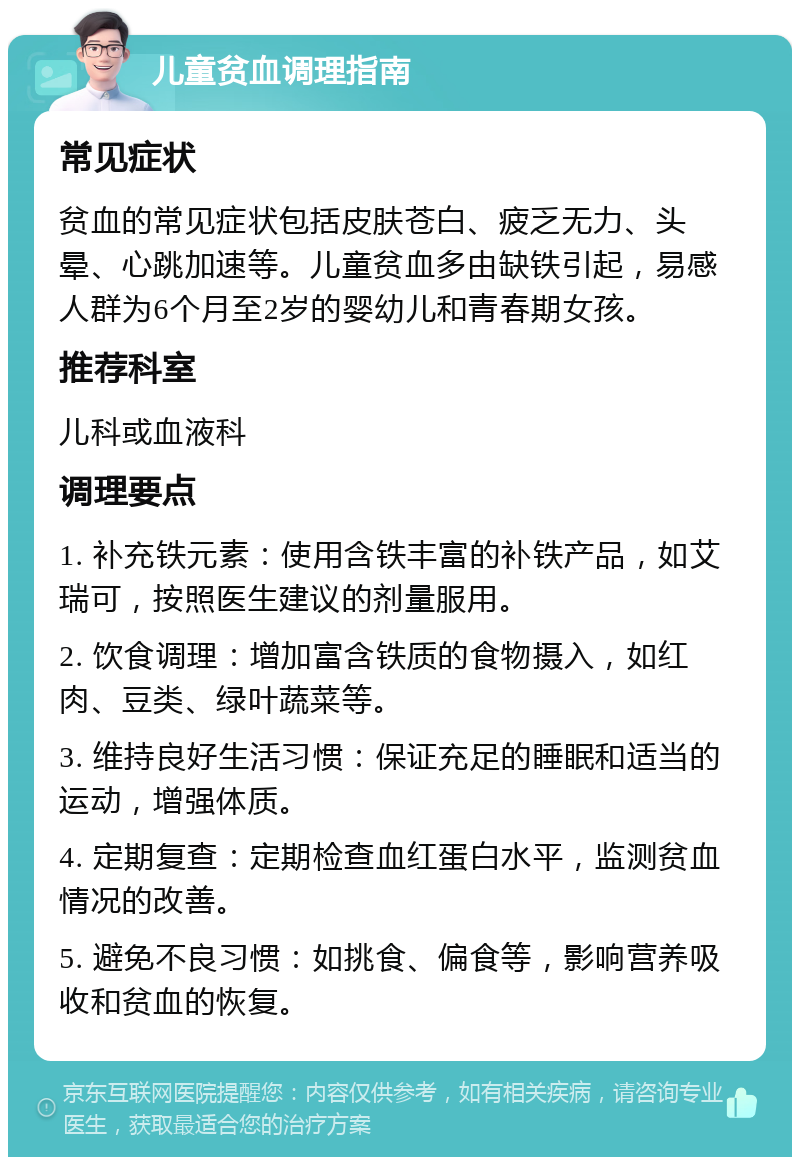 儿童贫血调理指南 常见症状 贫血的常见症状包括皮肤苍白、疲乏无力、头晕、心跳加速等。儿童贫血多由缺铁引起，易感人群为6个月至2岁的婴幼儿和青春期女孩。 推荐科室 儿科或血液科 调理要点 1. 补充铁元素：使用含铁丰富的补铁产品，如艾瑞可，按照医生建议的剂量服用。 2. 饮食调理：增加富含铁质的食物摄入，如红肉、豆类、绿叶蔬菜等。 3. 维持良好生活习惯：保证充足的睡眠和适当的运动，增强体质。 4. 定期复查：定期检查血红蛋白水平，监测贫血情况的改善。 5. 避免不良习惯：如挑食、偏食等，影响营养吸收和贫血的恢复。