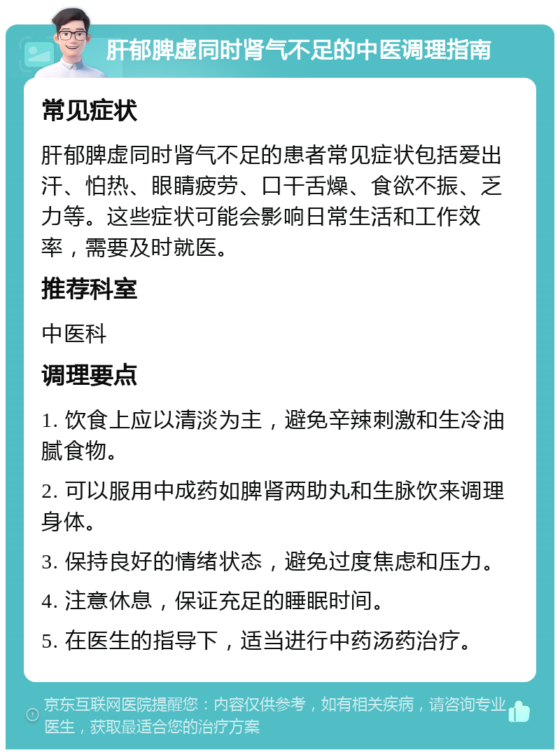 肝郁脾虚同时肾气不足的中医调理指南 常见症状 肝郁脾虚同时肾气不足的患者常见症状包括爱出汗、怕热、眼睛疲劳、口干舌燥、食欲不振、乏力等。这些症状可能会影响日常生活和工作效率，需要及时就医。 推荐科室 中医科 调理要点 1. 饮食上应以清淡为主，避免辛辣刺激和生冷油腻食物。 2. 可以服用中成药如脾肾两助丸和生脉饮来调理身体。 3. 保持良好的情绪状态，避免过度焦虑和压力。 4. 注意休息，保证充足的睡眠时间。 5. 在医生的指导下，适当进行中药汤药治疗。