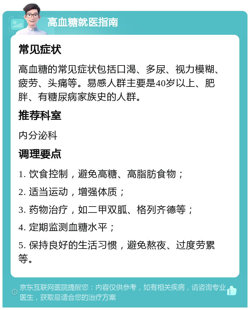 高血糖就医指南 常见症状 高血糖的常见症状包括口渴、多尿、视力模糊、疲劳、头痛等。易感人群主要是40岁以上、肥胖、有糖尿病家族史的人群。 推荐科室 内分泌科 调理要点 1. 饮食控制，避免高糖、高脂肪食物； 2. 适当运动，增强体质； 3. 药物治疗，如二甲双胍、格列齐德等； 4. 定期监测血糖水平； 5. 保持良好的生活习惯，避免熬夜、过度劳累等。