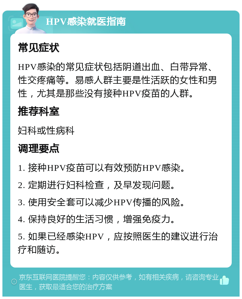 HPV感染就医指南 常见症状 HPV感染的常见症状包括阴道出血、白带异常、性交疼痛等。易感人群主要是性活跃的女性和男性，尤其是那些没有接种HPV疫苗的人群。 推荐科室 妇科或性病科 调理要点 1. 接种HPV疫苗可以有效预防HPV感染。 2. 定期进行妇科检查，及早发现问题。 3. 使用安全套可以减少HPV传播的风险。 4. 保持良好的生活习惯，增强免疫力。 5. 如果已经感染HPV，应按照医生的建议进行治疗和随访。