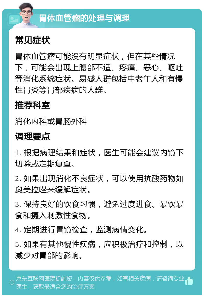 胃体血管瘤的处理与调理 常见症状 胃体血管瘤可能没有明显症状，但在某些情况下，可能会出现上腹部不适、疼痛、恶心、呕吐等消化系统症状。易感人群包括中老年人和有慢性胃炎等胃部疾病的人群。 推荐科室 消化内科或胃肠外科 调理要点 1. 根据病理结果和症状，医生可能会建议内镜下切除或定期复查。 2. 如果出现消化不良症状，可以使用抗酸药物如奥美拉唑来缓解症状。 3. 保持良好的饮食习惯，避免过度进食、暴饮暴食和摄入刺激性食物。 4. 定期进行胃镜检查，监测病情变化。 5. 如果有其他慢性疾病，应积极治疗和控制，以减少对胃部的影响。