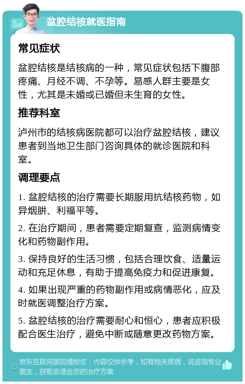 盆腔结核就医指南 常见症状 盆腔结核是结核病的一种，常见症状包括下腹部疼痛、月经不调、不孕等。易感人群主要是女性，尤其是未婚或已婚但未生育的女性。 推荐科室 泸州市的结核病医院都可以治疗盆腔结核，建议患者到当地卫生部门咨询具体的就诊医院和科室。 调理要点 1. 盆腔结核的治疗需要长期服用抗结核药物，如异烟肼、利福平等。 2. 在治疗期间，患者需要定期复查，监测病情变化和药物副作用。 3. 保持良好的生活习惯，包括合理饮食、适量运动和充足休息，有助于提高免疫力和促进康复。 4. 如果出现严重的药物副作用或病情恶化，应及时就医调整治疗方案。 5. 盆腔结核的治疗需要耐心和恒心，患者应积极配合医生治疗，避免中断或随意更改药物方案。