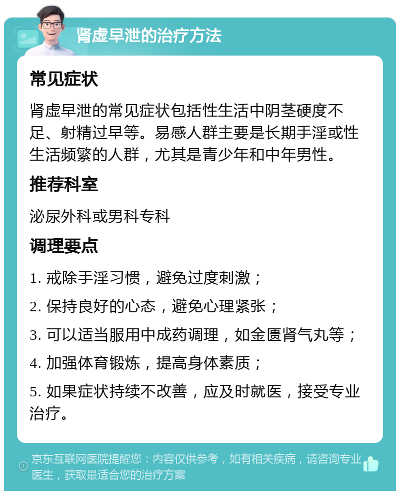 肾虚早泄的治疗方法 常见症状 肾虚早泄的常见症状包括性生活中阴茎硬度不足、射精过早等。易感人群主要是长期手淫或性生活频繁的人群，尤其是青少年和中年男性。 推荐科室 泌尿外科或男科专科 调理要点 1. 戒除手淫习惯，避免过度刺激； 2. 保持良好的心态，避免心理紧张； 3. 可以适当服用中成药调理，如金匮肾气丸等； 4. 加强体育锻炼，提高身体素质； 5. 如果症状持续不改善，应及时就医，接受专业治疗。