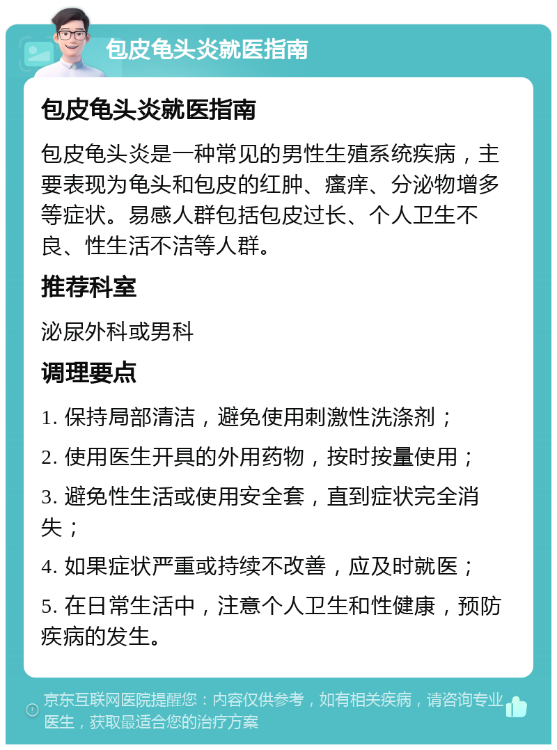 包皮龟头炎就医指南 包皮龟头炎就医指南 包皮龟头炎是一种常见的男性生殖系统疾病，主要表现为龟头和包皮的红肿、瘙痒、分泌物增多等症状。易感人群包括包皮过长、个人卫生不良、性生活不洁等人群。 推荐科室 泌尿外科或男科 调理要点 1. 保持局部清洁，避免使用刺激性洗涤剂； 2. 使用医生开具的外用药物，按时按量使用； 3. 避免性生活或使用安全套，直到症状完全消失； 4. 如果症状严重或持续不改善，应及时就医； 5. 在日常生活中，注意个人卫生和性健康，预防疾病的发生。