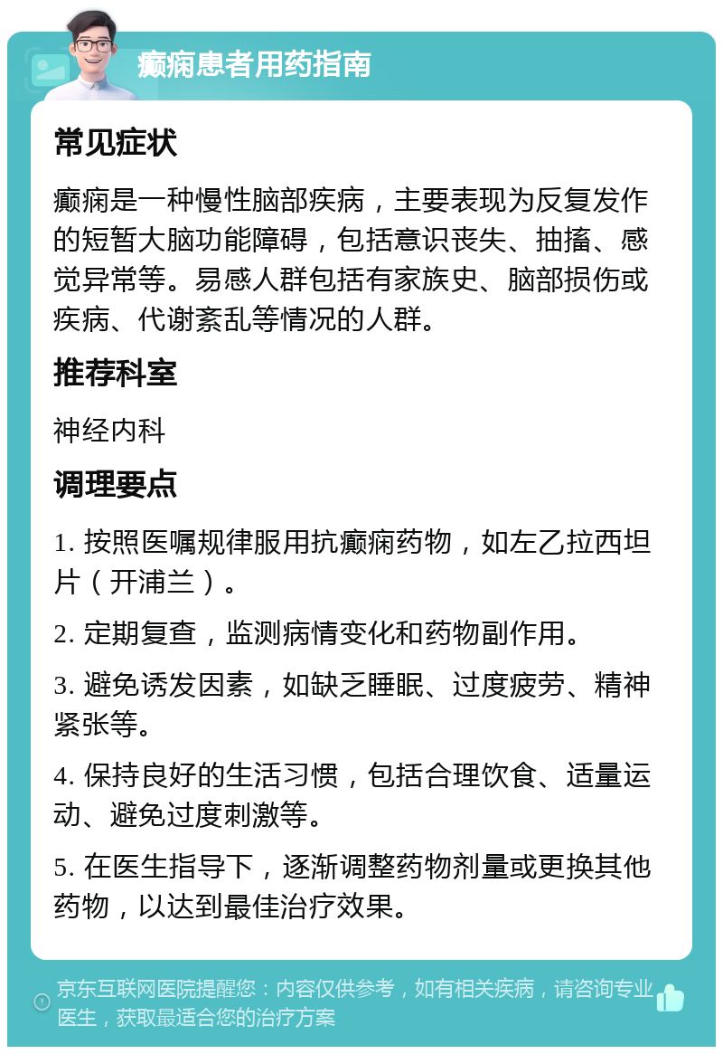 癫痫患者用药指南 常见症状 癫痫是一种慢性脑部疾病，主要表现为反复发作的短暂大脑功能障碍，包括意识丧失、抽搐、感觉异常等。易感人群包括有家族史、脑部损伤或疾病、代谢紊乱等情况的人群。 推荐科室 神经内科 调理要点 1. 按照医嘱规律服用抗癫痫药物，如左乙拉西坦片（开浦兰）。 2. 定期复查，监测病情变化和药物副作用。 3. 避免诱发因素，如缺乏睡眠、过度疲劳、精神紧张等。 4. 保持良好的生活习惯，包括合理饮食、适量运动、避免过度刺激等。 5. 在医生指导下，逐渐调整药物剂量或更换其他药物，以达到最佳治疗效果。