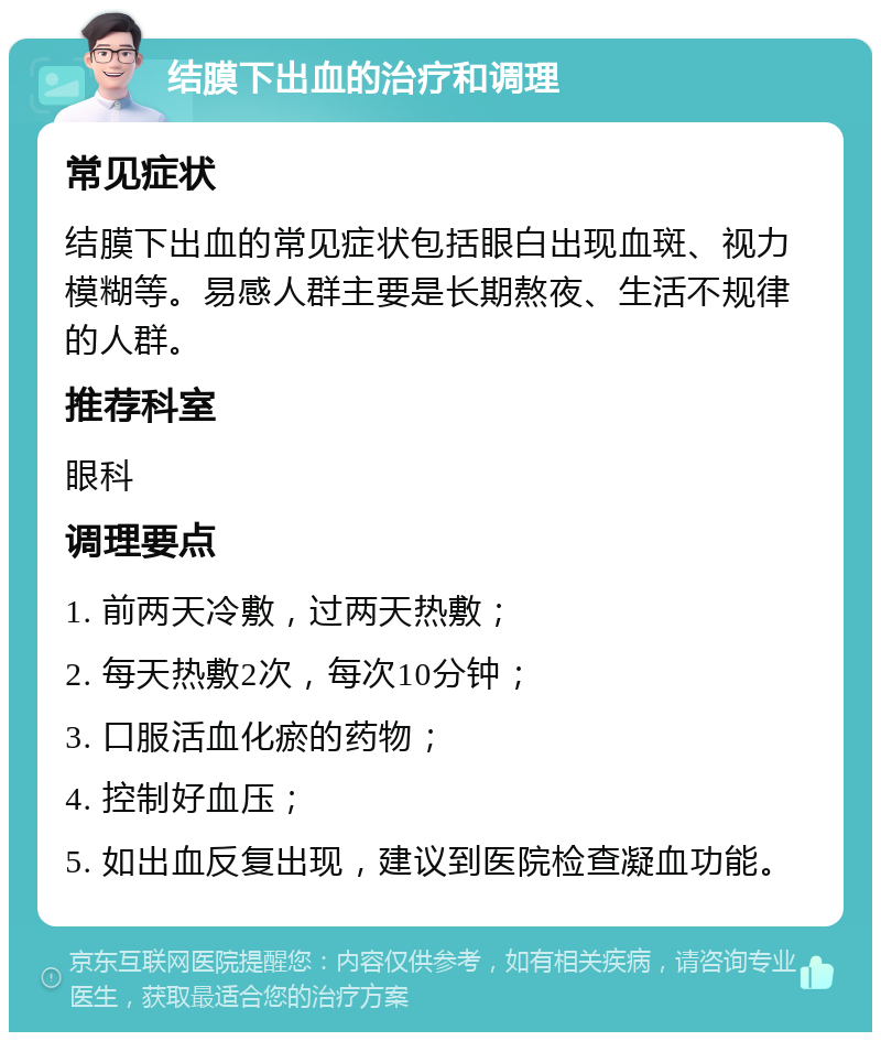 结膜下出血的治疗和调理 常见症状 结膜下出血的常见症状包括眼白出现血斑、视力模糊等。易感人群主要是长期熬夜、生活不规律的人群。 推荐科室 眼科 调理要点 1. 前两天冷敷，过两天热敷； 2. 每天热敷2次，每次10分钟； 3. 口服活血化瘀的药物； 4. 控制好血压； 5. 如出血反复出现，建议到医院检查凝血功能。