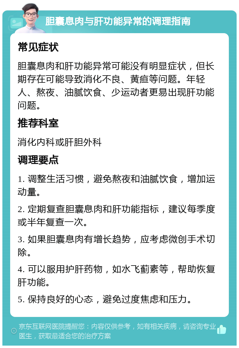 胆囊息肉与肝功能异常的调理指南 常见症状 胆囊息肉和肝功能异常可能没有明显症状，但长期存在可能导致消化不良、黄疸等问题。年轻人、熬夜、油腻饮食、少运动者更易出现肝功能问题。 推荐科室 消化内科或肝胆外科 调理要点 1. 调整生活习惯，避免熬夜和油腻饮食，增加运动量。 2. 定期复查胆囊息肉和肝功能指标，建议每季度或半年复查一次。 3. 如果胆囊息肉有增长趋势，应考虑微创手术切除。 4. 可以服用护肝药物，如水飞蓟素等，帮助恢复肝功能。 5. 保持良好的心态，避免过度焦虑和压力。