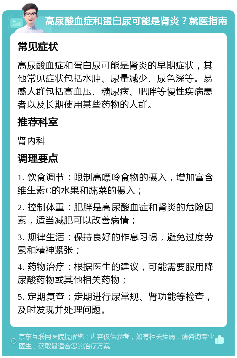 高尿酸血症和蛋白尿可能是肾炎？就医指南 常见症状 高尿酸血症和蛋白尿可能是肾炎的早期症状，其他常见症状包括水肿、尿量减少、尿色深等。易感人群包括高血压、糖尿病、肥胖等慢性疾病患者以及长期使用某些药物的人群。 推荐科室 肾内科 调理要点 1. 饮食调节：限制高嘌呤食物的摄入，增加富含维生素C的水果和蔬菜的摄入； 2. 控制体重：肥胖是高尿酸血症和肾炎的危险因素，适当减肥可以改善病情； 3. 规律生活：保持良好的作息习惯，避免过度劳累和精神紧张； 4. 药物治疗：根据医生的建议，可能需要服用降尿酸药物或其他相关药物； 5. 定期复查：定期进行尿常规、肾功能等检查，及时发现并处理问题。