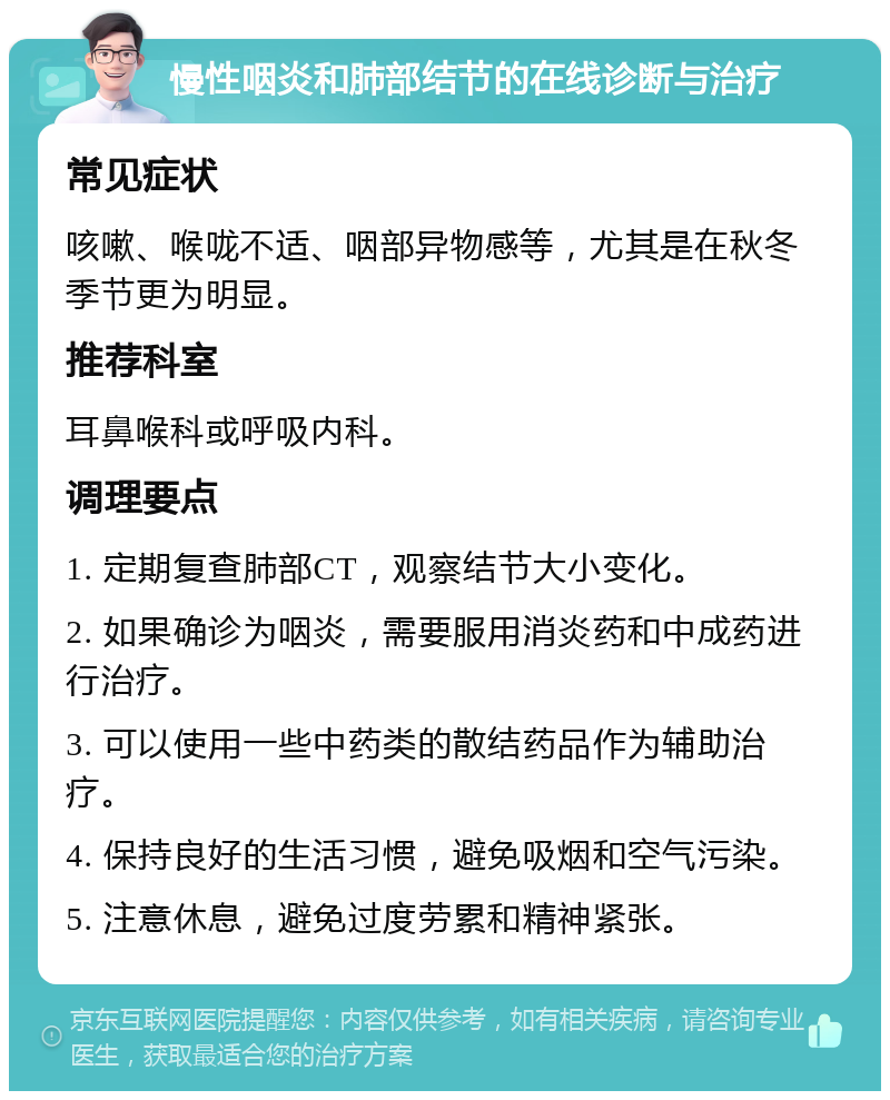 慢性咽炎和肺部结节的在线诊断与治疗 常见症状 咳嗽、喉咙不适、咽部异物感等，尤其是在秋冬季节更为明显。 推荐科室 耳鼻喉科或呼吸内科。 调理要点 1. 定期复查肺部CT，观察结节大小变化。 2. 如果确诊为咽炎，需要服用消炎药和中成药进行治疗。 3. 可以使用一些中药类的散结药品作为辅助治疗。 4. 保持良好的生活习惯，避免吸烟和空气污染。 5. 注意休息，避免过度劳累和精神紧张。