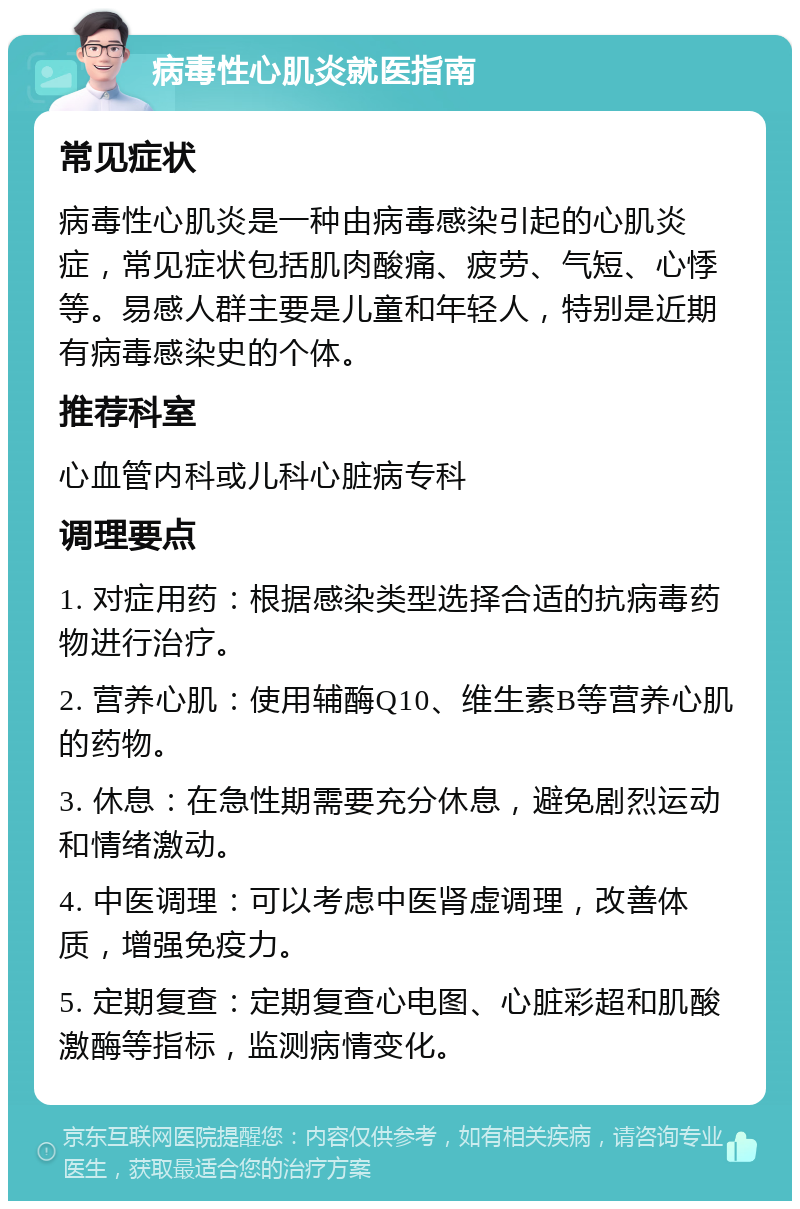 病毒性心肌炎就医指南 常见症状 病毒性心肌炎是一种由病毒感染引起的心肌炎症，常见症状包括肌肉酸痛、疲劳、气短、心悸等。易感人群主要是儿童和年轻人，特别是近期有病毒感染史的个体。 推荐科室 心血管内科或儿科心脏病专科 调理要点 1. 对症用药：根据感染类型选择合适的抗病毒药物进行治疗。 2. 营养心肌：使用辅酶Q10、维生素B等营养心肌的药物。 3. 休息：在急性期需要充分休息，避免剧烈运动和情绪激动。 4. 中医调理：可以考虑中医肾虚调理，改善体质，增强免疫力。 5. 定期复查：定期复查心电图、心脏彩超和肌酸激酶等指标，监测病情变化。