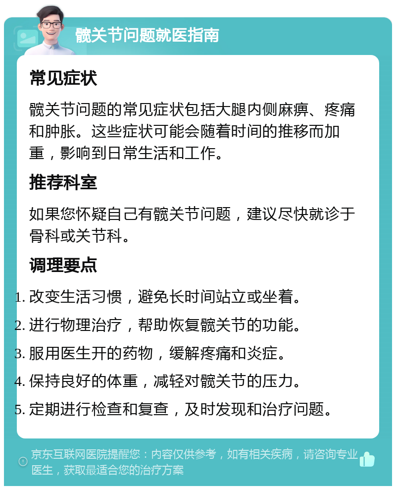 髋关节问题就医指南 常见症状 髋关节问题的常见症状包括大腿内侧麻痹、疼痛和肿胀。这些症状可能会随着时间的推移而加重，影响到日常生活和工作。 推荐科室 如果您怀疑自己有髋关节问题，建议尽快就诊于骨科或关节科。 调理要点 改变生活习惯，避免长时间站立或坐着。 进行物理治疗，帮助恢复髋关节的功能。 服用医生开的药物，缓解疼痛和炎症。 保持良好的体重，减轻对髋关节的压力。 定期进行检查和复查，及时发现和治疗问题。