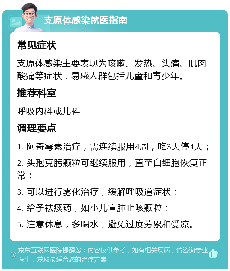 支原体感染就医指南 常见症状 支原体感染主要表现为咳嗽、发热、头痛、肌肉酸痛等症状，易感人群包括儿童和青少年。 推荐科室 呼吸内科或儿科 调理要点 1. 阿奇霉素治疗，需连续服用4周，吃3天停4天； 2. 头孢克肟颗粒可继续服用，直至白细胞恢复正常； 3. 可以进行雾化治疗，缓解呼吸道症状； 4. 给予祛痰药，如小儿宣肺止咳颗粒； 5. 注意休息，多喝水，避免过度劳累和受凉。