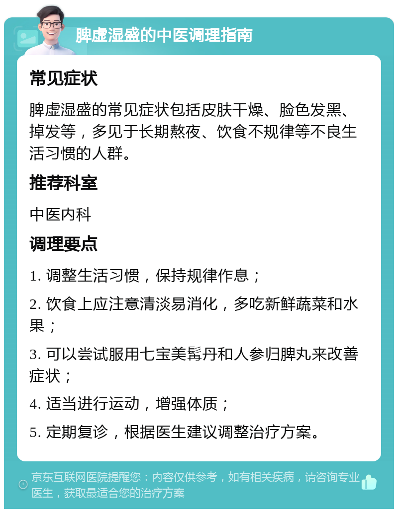 脾虚湿盛的中医调理指南 常见症状 脾虚湿盛的常见症状包括皮肤干燥、脸色发黑、掉发等，多见于长期熬夜、饮食不规律等不良生活习惯的人群。 推荐科室 中医内科 调理要点 1. 调整生活习惯，保持规律作息； 2. 饮食上应注意清淡易消化，多吃新鲜蔬菜和水果； 3. 可以尝试服用七宝美髯丹和人参归脾丸来改善症状； 4. 适当进行运动，增强体质； 5. 定期复诊，根据医生建议调整治疗方案。