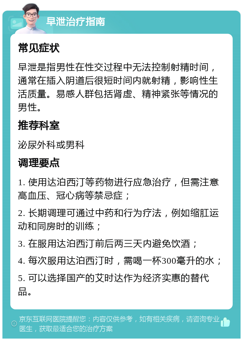 早泄治疗指南 常见症状 早泄是指男性在性交过程中无法控制射精时间，通常在插入阴道后很短时间内就射精，影响性生活质量。易感人群包括肾虚、精神紧张等情况的男性。 推荐科室 泌尿外科或男科 调理要点 1. 使用达泊西汀等药物进行应急治疗，但需注意高血压、冠心病等禁忌症； 2. 长期调理可通过中药和行为疗法，例如缩肛运动和同房时的训练； 3. 在服用达泊西汀前后两三天内避免饮酒； 4. 每次服用达泊西汀时，需喝一杯300毫升的水； 5. 可以选择国产的艾时达作为经济实惠的替代品。