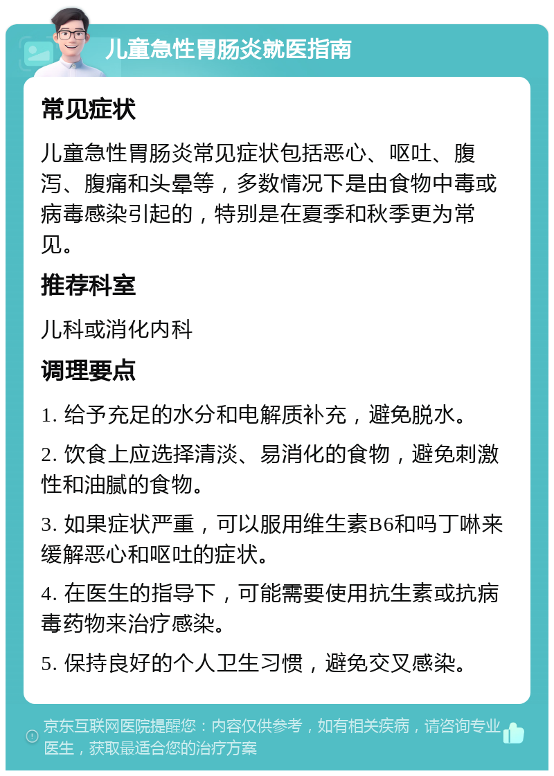 儿童急性胃肠炎就医指南 常见症状 儿童急性胃肠炎常见症状包括恶心、呕吐、腹泻、腹痛和头晕等，多数情况下是由食物中毒或病毒感染引起的，特别是在夏季和秋季更为常见。 推荐科室 儿科或消化内科 调理要点 1. 给予充足的水分和电解质补充，避免脱水。 2. 饮食上应选择清淡、易消化的食物，避免刺激性和油腻的食物。 3. 如果症状严重，可以服用维生素B6和吗丁啉来缓解恶心和呕吐的症状。 4. 在医生的指导下，可能需要使用抗生素或抗病毒药物来治疗感染。 5. 保持良好的个人卫生习惯，避免交叉感染。