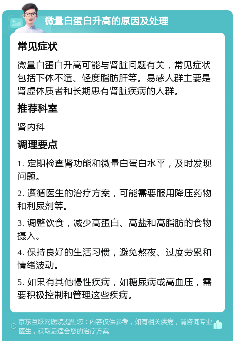 微量白蛋白升高的原因及处理 常见症状 微量白蛋白升高可能与肾脏问题有关，常见症状包括下体不适、轻度脂肪肝等。易感人群主要是肾虚体质者和长期患有肾脏疾病的人群。 推荐科室 肾内科 调理要点 1. 定期检查肾功能和微量白蛋白水平，及时发现问题。 2. 遵循医生的治疗方案，可能需要服用降压药物和利尿剂等。 3. 调整饮食，减少高蛋白、高盐和高脂肪的食物摄入。 4. 保持良好的生活习惯，避免熬夜、过度劳累和情绪波动。 5. 如果有其他慢性疾病，如糖尿病或高血压，需要积极控制和管理这些疾病。