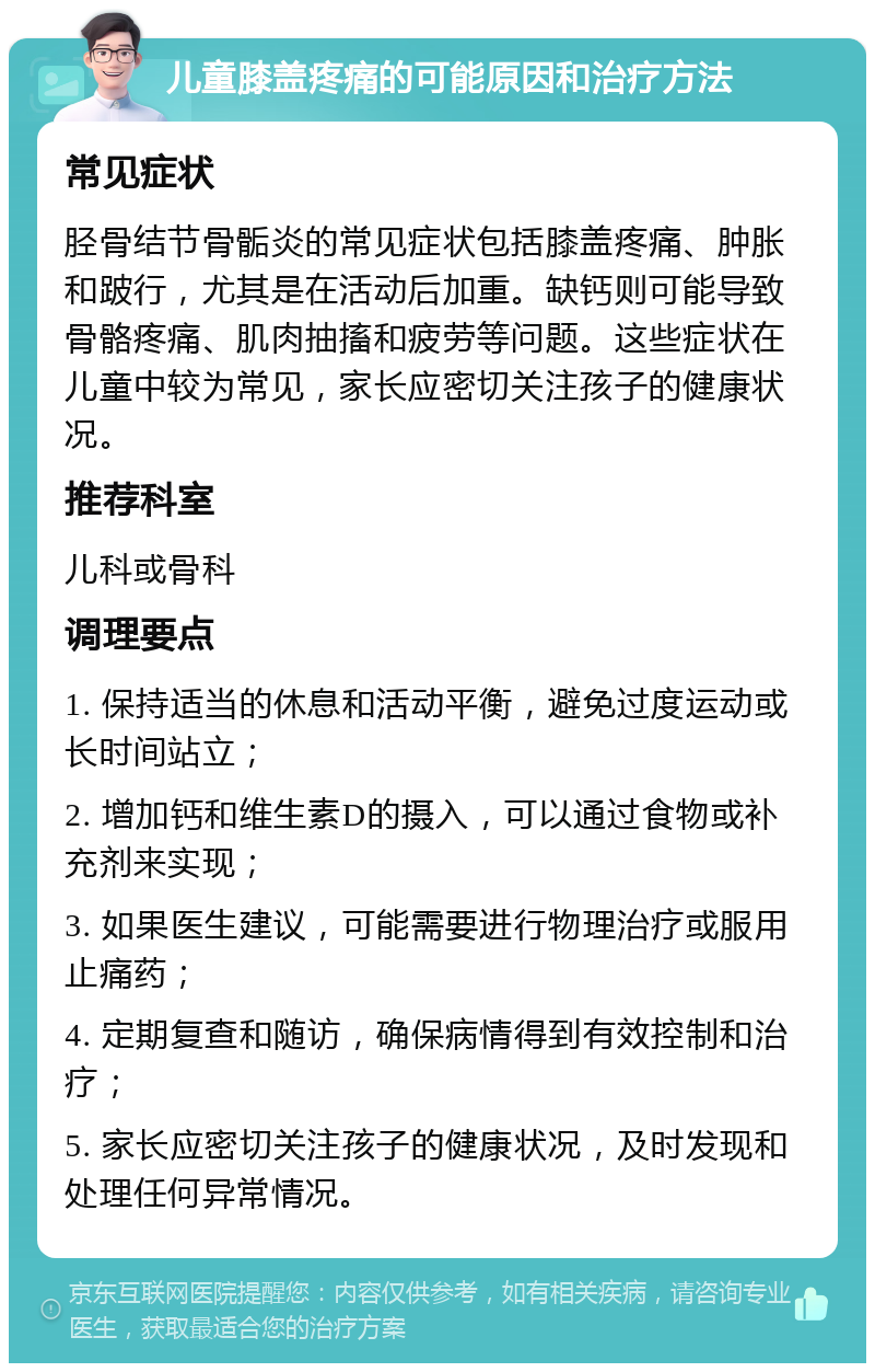 儿童膝盖疼痛的可能原因和治疗方法 常见症状 胫骨结节骨骺炎的常见症状包括膝盖疼痛、肿胀和跛行，尤其是在活动后加重。缺钙则可能导致骨骼疼痛、肌肉抽搐和疲劳等问题。这些症状在儿童中较为常见，家长应密切关注孩子的健康状况。 推荐科室 儿科或骨科 调理要点 1. 保持适当的休息和活动平衡，避免过度运动或长时间站立； 2. 增加钙和维生素D的摄入，可以通过食物或补充剂来实现； 3. 如果医生建议，可能需要进行物理治疗或服用止痛药； 4. 定期复查和随访，确保病情得到有效控制和治疗； 5. 家长应密切关注孩子的健康状况，及时发现和处理任何异常情况。