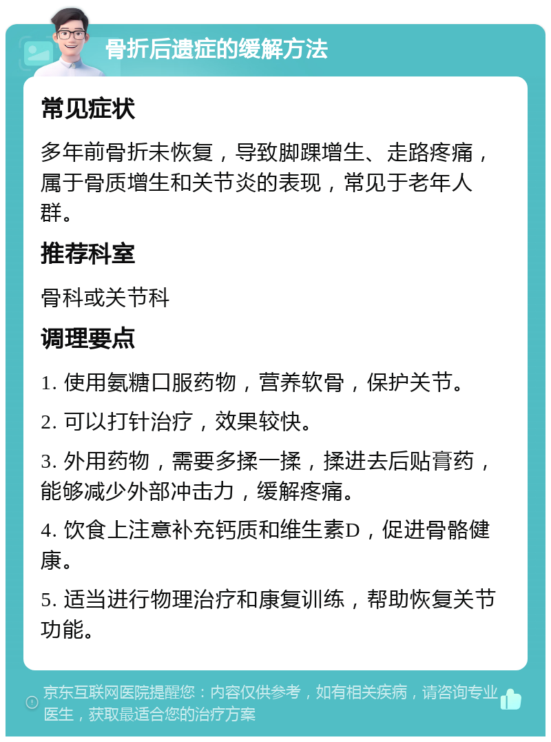 骨折后遗症的缓解方法 常见症状 多年前骨折未恢复，导致脚踝增生、走路疼痛，属于骨质增生和关节炎的表现，常见于老年人群。 推荐科室 骨科或关节科 调理要点 1. 使用氨糖口服药物，营养软骨，保护关节。 2. 可以打针治疗，效果较快。 3. 外用药物，需要多揉一揉，揉进去后贴膏药，能够减少外部冲击力，缓解疼痛。 4. 饮食上注意补充钙质和维生素D，促进骨骼健康。 5. 适当进行物理治疗和康复训练，帮助恢复关节功能。