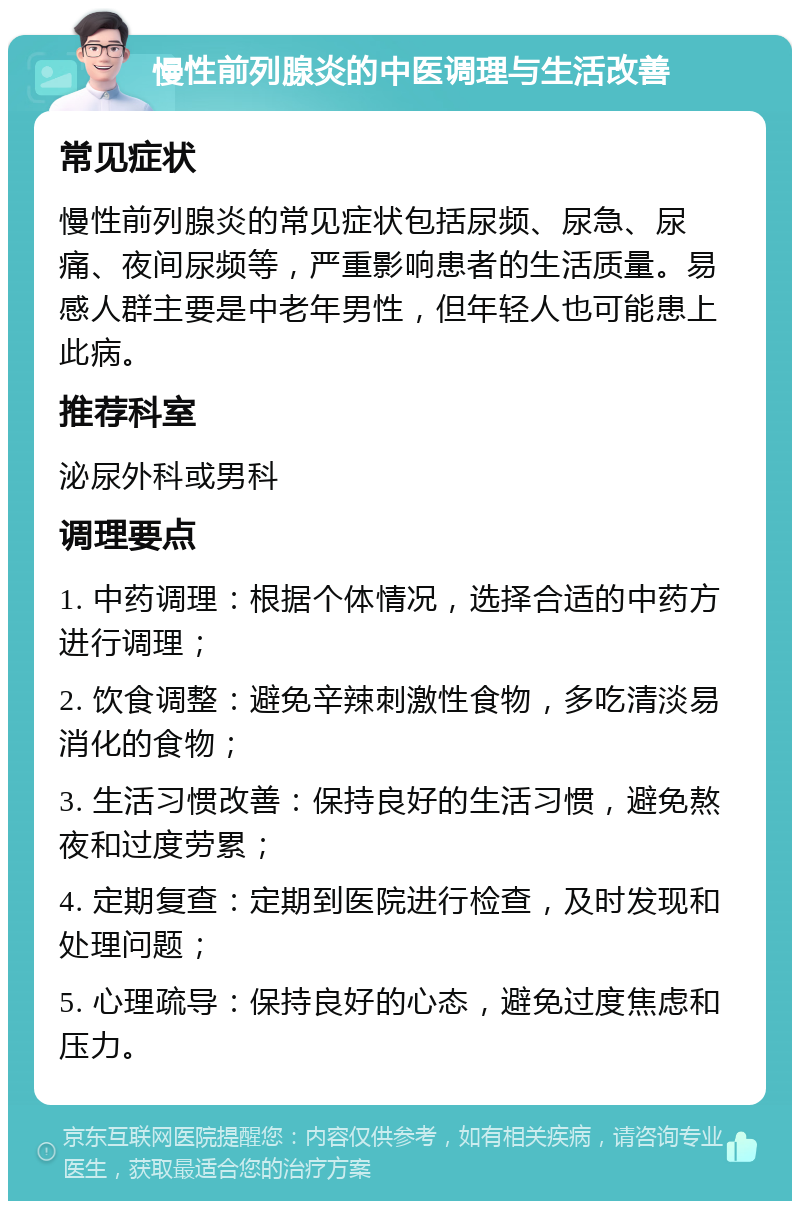 慢性前列腺炎的中医调理与生活改善 常见症状 慢性前列腺炎的常见症状包括尿频、尿急、尿痛、夜间尿频等，严重影响患者的生活质量。易感人群主要是中老年男性，但年轻人也可能患上此病。 推荐科室 泌尿外科或男科 调理要点 1. 中药调理：根据个体情况，选择合适的中药方进行调理； 2. 饮食调整：避免辛辣刺激性食物，多吃清淡易消化的食物； 3. 生活习惯改善：保持良好的生活习惯，避免熬夜和过度劳累； 4. 定期复查：定期到医院进行检查，及时发现和处理问题； 5. 心理疏导：保持良好的心态，避免过度焦虑和压力。