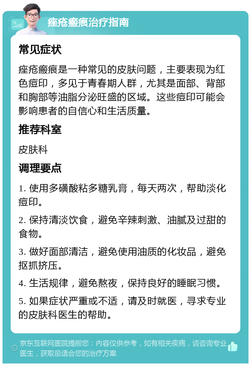 痤疮瘢痕治疗指南 常见症状 痤疮瘢痕是一种常见的皮肤问题，主要表现为红色痘印，多见于青春期人群，尤其是面部、背部和胸部等油脂分泌旺盛的区域。这些痘印可能会影响患者的自信心和生活质量。 推荐科室 皮肤科 调理要点 1. 使用多磺酸粘多糖乳膏，每天两次，帮助淡化痘印。 2. 保持清淡饮食，避免辛辣刺激、油腻及过甜的食物。 3. 做好面部清洁，避免使用油质的化妆品，避免抠抓挤压。 4. 生活规律，避免熬夜，保持良好的睡眠习惯。 5. 如果症状严重或不适，请及时就医，寻求专业的皮肤科医生的帮助。