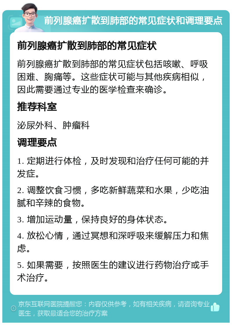 前列腺癌扩散到肺部的常见症状和调理要点 前列腺癌扩散到肺部的常见症状 前列腺癌扩散到肺部的常见症状包括咳嗽、呼吸困难、胸痛等。这些症状可能与其他疾病相似，因此需要通过专业的医学检查来确诊。 推荐科室 泌尿外科、肿瘤科 调理要点 1. 定期进行体检，及时发现和治疗任何可能的并发症。 2. 调整饮食习惯，多吃新鲜蔬菜和水果，少吃油腻和辛辣的食物。 3. 增加运动量，保持良好的身体状态。 4. 放松心情，通过冥想和深呼吸来缓解压力和焦虑。 5. 如果需要，按照医生的建议进行药物治疗或手术治疗。