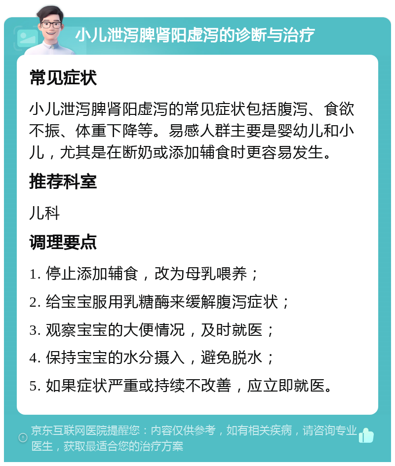 小儿泄泻脾肾阳虚泻的诊断与治疗 常见症状 小儿泄泻脾肾阳虚泻的常见症状包括腹泻、食欲不振、体重下降等。易感人群主要是婴幼儿和小儿，尤其是在断奶或添加辅食时更容易发生。 推荐科室 儿科 调理要点 1. 停止添加辅食，改为母乳喂养； 2. 给宝宝服用乳糖酶来缓解腹泻症状； 3. 观察宝宝的大便情况，及时就医； 4. 保持宝宝的水分摄入，避免脱水； 5. 如果症状严重或持续不改善，应立即就医。