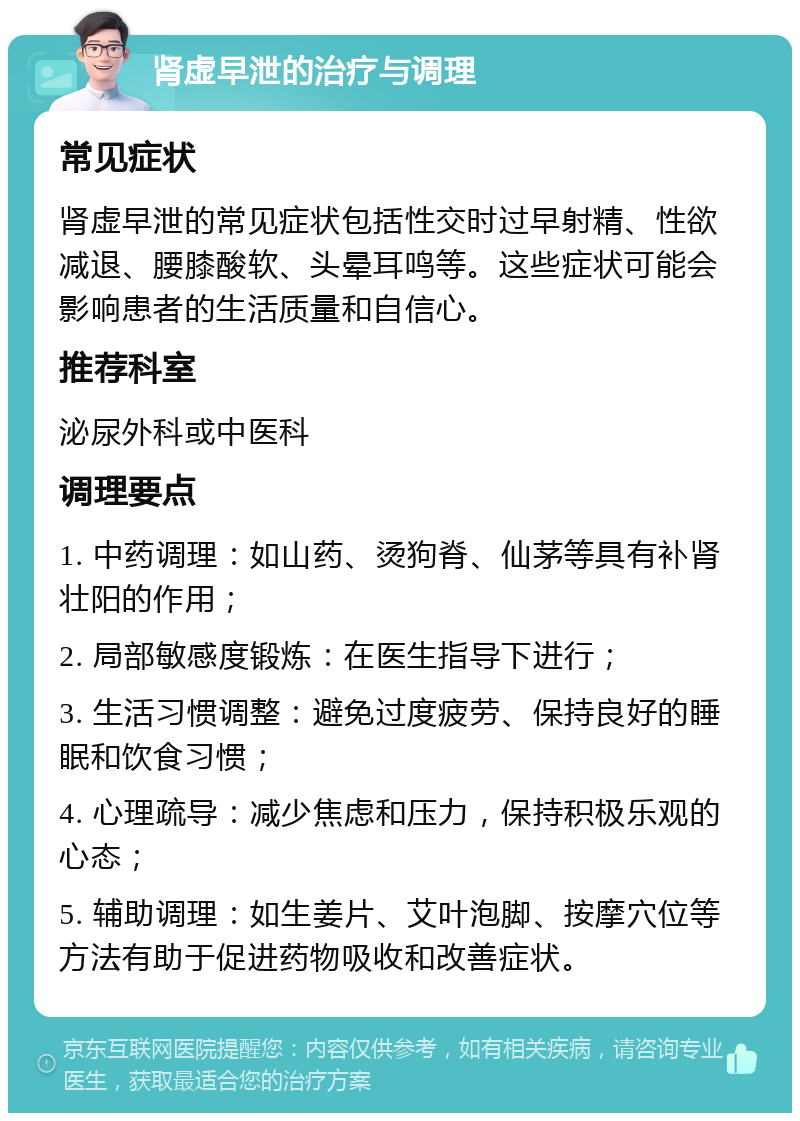 肾虚早泄的治疗与调理 常见症状 肾虚早泄的常见症状包括性交时过早射精、性欲减退、腰膝酸软、头晕耳鸣等。这些症状可能会影响患者的生活质量和自信心。 推荐科室 泌尿外科或中医科 调理要点 1. 中药调理：如山药、烫狗脊、仙茅等具有补肾壮阳的作用； 2. 局部敏感度锻炼：在医生指导下进行； 3. 生活习惯调整：避免过度疲劳、保持良好的睡眠和饮食习惯； 4. 心理疏导：减少焦虑和压力，保持积极乐观的心态； 5. 辅助调理：如生姜片、艾叶泡脚、按摩穴位等方法有助于促进药物吸收和改善症状。