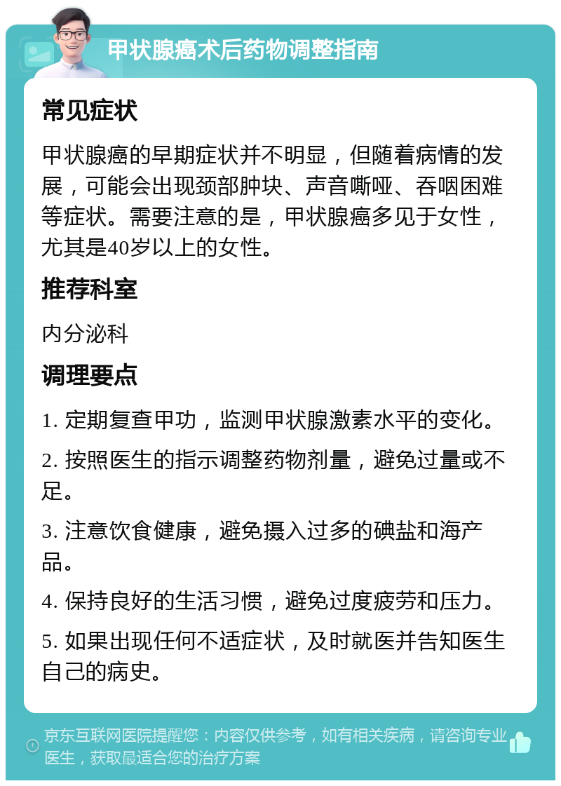 甲状腺癌术后药物调整指南 常见症状 甲状腺癌的早期症状并不明显，但随着病情的发展，可能会出现颈部肿块、声音嘶哑、吞咽困难等症状。需要注意的是，甲状腺癌多见于女性，尤其是40岁以上的女性。 推荐科室 内分泌科 调理要点 1. 定期复查甲功，监测甲状腺激素水平的变化。 2. 按照医生的指示调整药物剂量，避免过量或不足。 3. 注意饮食健康，避免摄入过多的碘盐和海产品。 4. 保持良好的生活习惯，避免过度疲劳和压力。 5. 如果出现任何不适症状，及时就医并告知医生自己的病史。