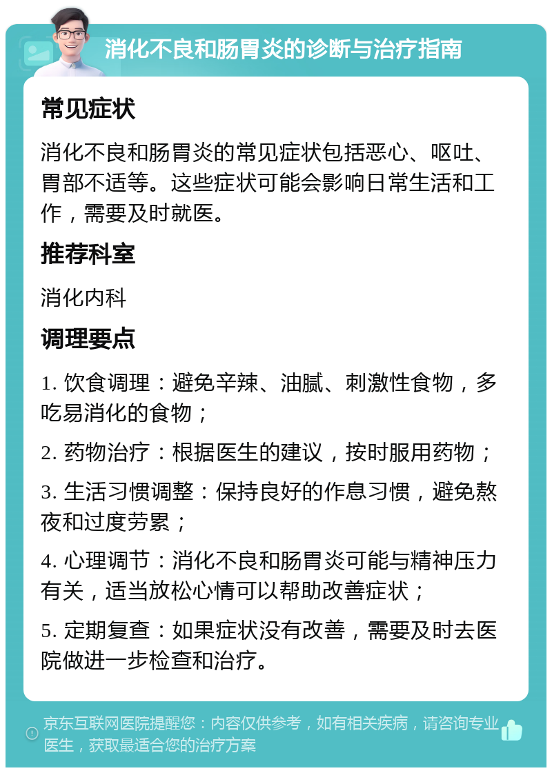 消化不良和肠胃炎的诊断与治疗指南 常见症状 消化不良和肠胃炎的常见症状包括恶心、呕吐、胃部不适等。这些症状可能会影响日常生活和工作，需要及时就医。 推荐科室 消化内科 调理要点 1. 饮食调理：避免辛辣、油腻、刺激性食物，多吃易消化的食物； 2. 药物治疗：根据医生的建议，按时服用药物； 3. 生活习惯调整：保持良好的作息习惯，避免熬夜和过度劳累； 4. 心理调节：消化不良和肠胃炎可能与精神压力有关，适当放松心情可以帮助改善症状； 5. 定期复查：如果症状没有改善，需要及时去医院做进一步检查和治疗。