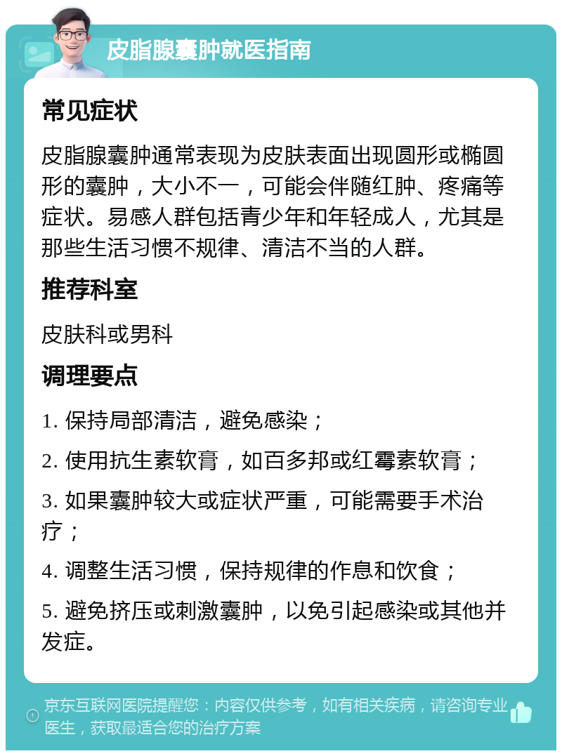 皮脂腺囊肿就医指南 常见症状 皮脂腺囊肿通常表现为皮肤表面出现圆形或椭圆形的囊肿，大小不一，可能会伴随红肿、疼痛等症状。易感人群包括青少年和年轻成人，尤其是那些生活习惯不规律、清洁不当的人群。 推荐科室 皮肤科或男科 调理要点 1. 保持局部清洁，避免感染； 2. 使用抗生素软膏，如百多邦或红霉素软膏； 3. 如果囊肿较大或症状严重，可能需要手术治疗； 4. 调整生活习惯，保持规律的作息和饮食； 5. 避免挤压或刺激囊肿，以免引起感染或其他并发症。