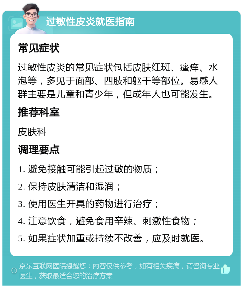 过敏性皮炎就医指南 常见症状 过敏性皮炎的常见症状包括皮肤红斑、瘙痒、水泡等，多见于面部、四肢和躯干等部位。易感人群主要是儿童和青少年，但成年人也可能发生。 推荐科室 皮肤科 调理要点 1. 避免接触可能引起过敏的物质； 2. 保持皮肤清洁和湿润； 3. 使用医生开具的药物进行治疗； 4. 注意饮食，避免食用辛辣、刺激性食物； 5. 如果症状加重或持续不改善，应及时就医。