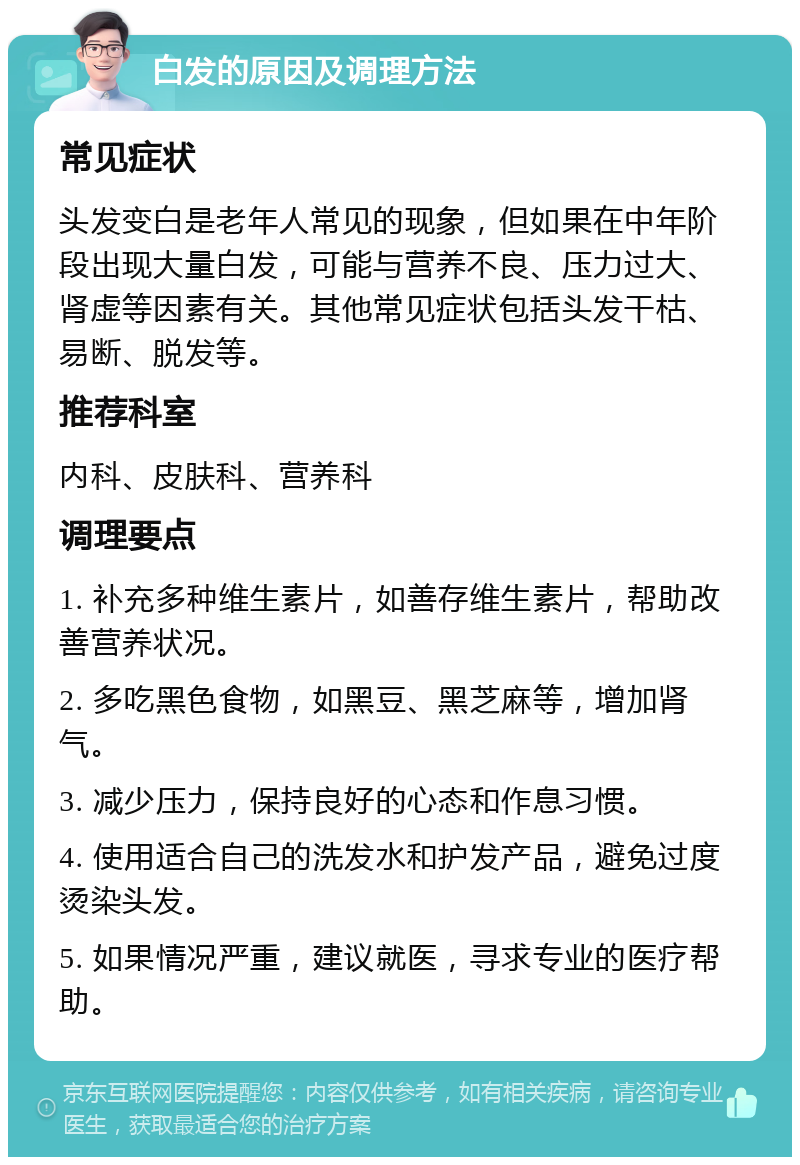 白发的原因及调理方法 常见症状 头发变白是老年人常见的现象，但如果在中年阶段出现大量白发，可能与营养不良、压力过大、肾虚等因素有关。其他常见症状包括头发干枯、易断、脱发等。 推荐科室 内科、皮肤科、营养科 调理要点 1. 补充多种维生素片，如善存维生素片，帮助改善营养状况。 2. 多吃黑色食物，如黑豆、黑芝麻等，增加肾气。 3. 减少压力，保持良好的心态和作息习惯。 4. 使用适合自己的洗发水和护发产品，避免过度烫染头发。 5. 如果情况严重，建议就医，寻求专业的医疗帮助。