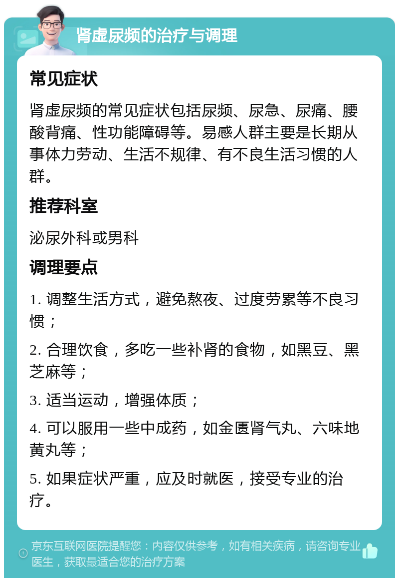 肾虚尿频的治疗与调理 常见症状 肾虚尿频的常见症状包括尿频、尿急、尿痛、腰酸背痛、性功能障碍等。易感人群主要是长期从事体力劳动、生活不规律、有不良生活习惯的人群。 推荐科室 泌尿外科或男科 调理要点 1. 调整生活方式，避免熬夜、过度劳累等不良习惯； 2. 合理饮食，多吃一些补肾的食物，如黑豆、黑芝麻等； 3. 适当运动，增强体质； 4. 可以服用一些中成药，如金匮肾气丸、六味地黄丸等； 5. 如果症状严重，应及时就医，接受专业的治疗。