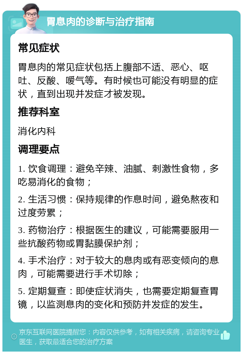 胃息肉的诊断与治疗指南 常见症状 胃息肉的常见症状包括上腹部不适、恶心、呕吐、反酸、嗳气等。有时候也可能没有明显的症状，直到出现并发症才被发现。 推荐科室 消化内科 调理要点 1. 饮食调理：避免辛辣、油腻、刺激性食物，多吃易消化的食物； 2. 生活习惯：保持规律的作息时间，避免熬夜和过度劳累； 3. 药物治疗：根据医生的建议，可能需要服用一些抗酸药物或胃黏膜保护剂； 4. 手术治疗：对于较大的息肉或有恶变倾向的息肉，可能需要进行手术切除； 5. 定期复查：即使症状消失，也需要定期复查胃镜，以监测息肉的变化和预防并发症的发生。