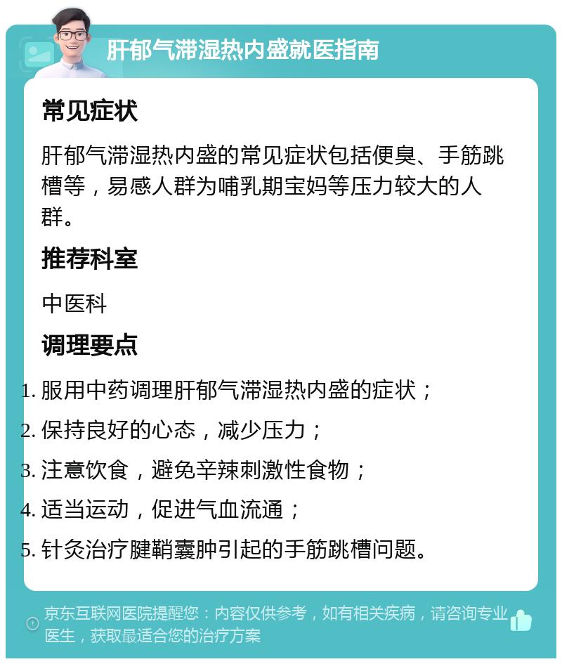 肝郁气滞湿热内盛就医指南 常见症状 肝郁气滞湿热内盛的常见症状包括便臭、手筋跳槽等，易感人群为哺乳期宝妈等压力较大的人群。 推荐科室 中医科 调理要点 服用中药调理肝郁气滞湿热内盛的症状； 保持良好的心态，减少压力； 注意饮食，避免辛辣刺激性食物； 适当运动，促进气血流通； 针灸治疗腱鞘囊肿引起的手筋跳槽问题。